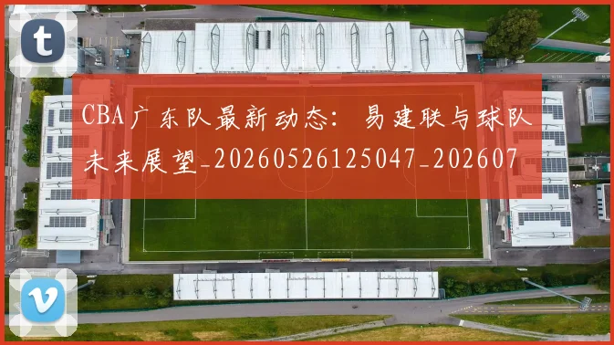 CBA广东队最新动态：易建联与球队未来展望_20260526125047_20260701210749