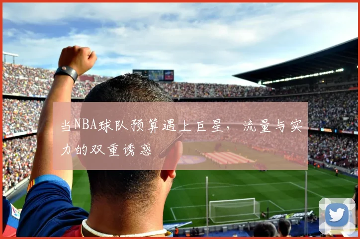当NBA球队预算遇上巨星，流量与实力的双重诱惑