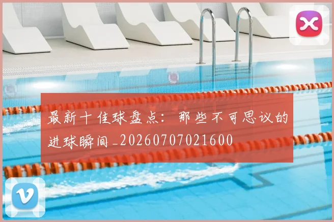 最新十佳球盘点：那些不可思议的进球瞬间_20260707021600