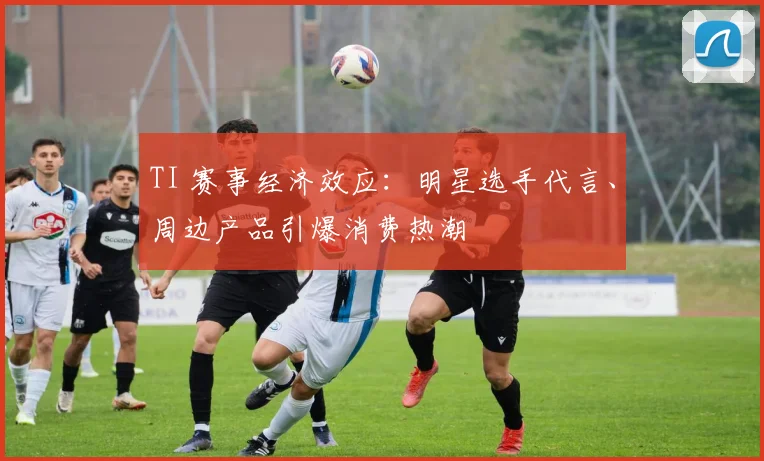 TI 赛事经济效应:明星选手代言、周边产品引爆消费热潮