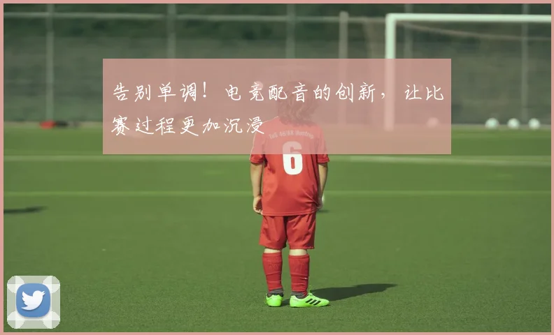 告别单调！电竞配音的创新，让比赛过程更加沉浸
