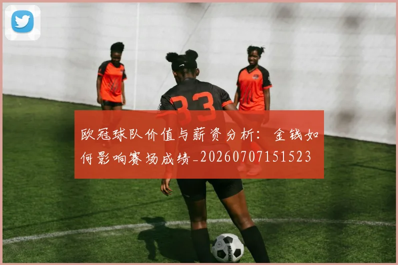 欧冠球队价值与薪资分析：金钱如何影响赛场成绩_20260707151523