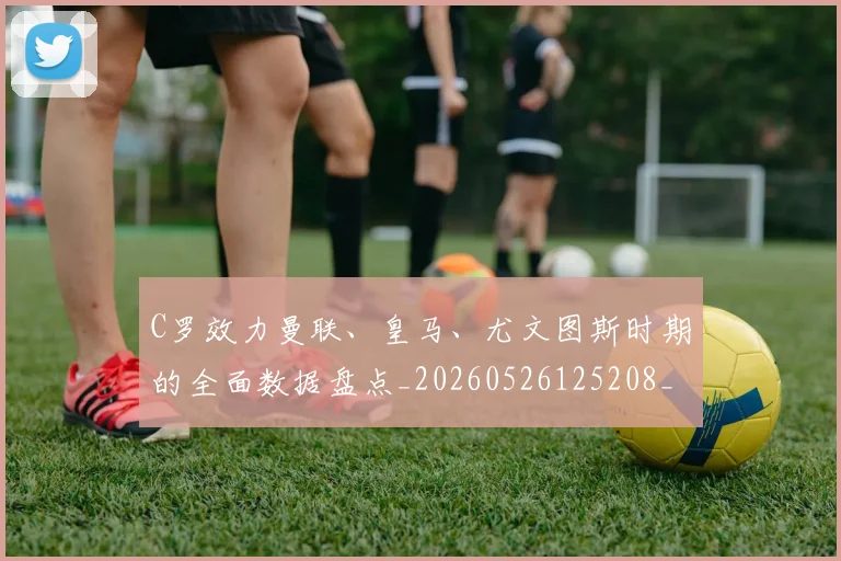 C罗效力曼联、皇马、尤文图斯时期的全面数据盘点_20260526125208_20260701213002
