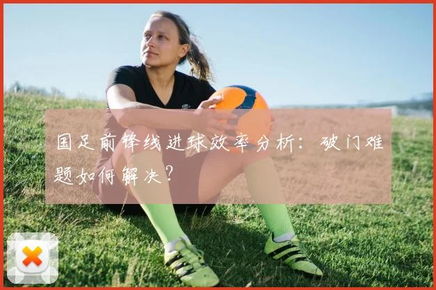 国足前锋线进球效率分析:破门难题如何解决?