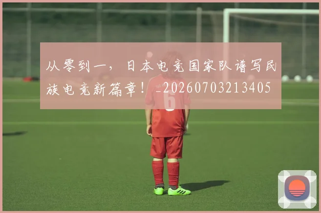 从零到一，日本电竞国家队谱写民族电竞新篇章！_20260703213405
