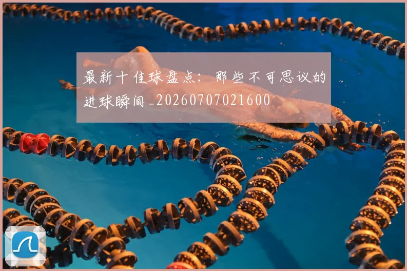 最新十佳球盘点：那些不可思议的进球瞬间_20260707021600