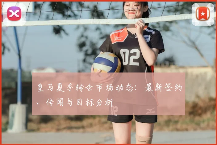皇马夏季转会市场动态：最新签约、传闻与目标分析