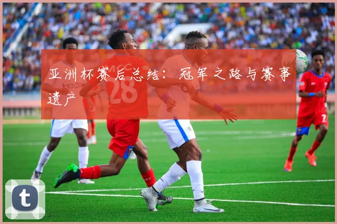 亚洲杯赛后总结：冠军之路与赛事遗产