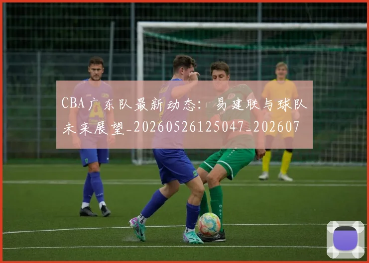 CBA广东队最新动态：易建联与球队未来展望_20260526125047_20260701210749