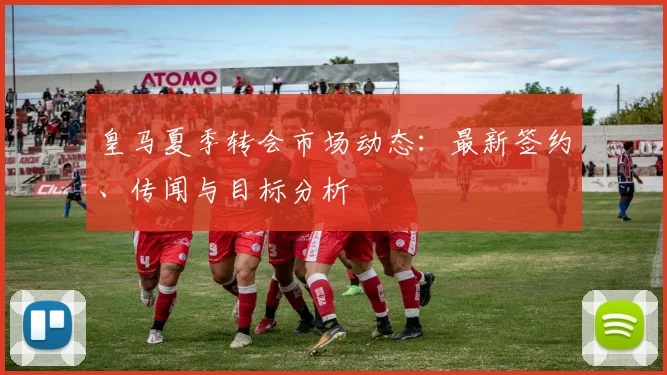皇马夏季转会市场动态:最新签约、传闻与目标分析