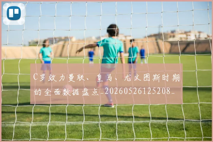 C罗效力曼联、皇马、尤文图斯时期的全面数据盘点_20260526125208_20260701213002