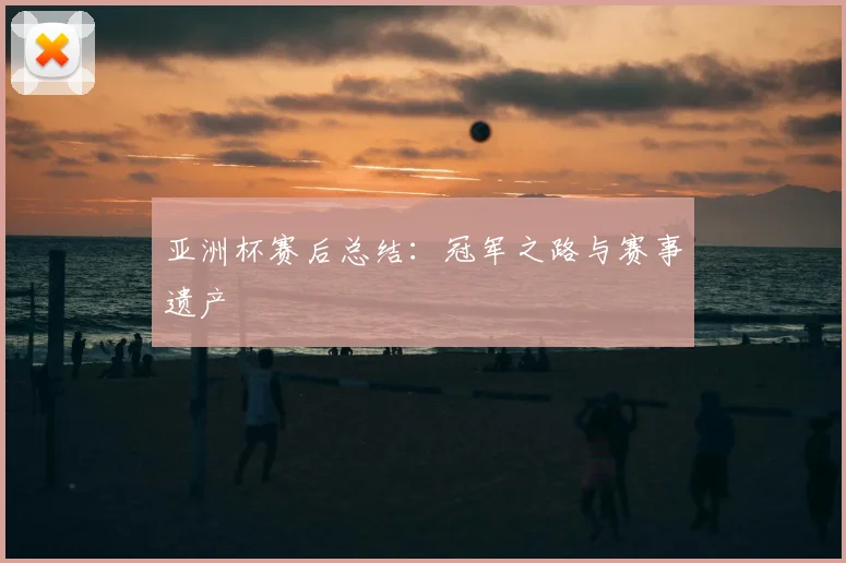 亚洲杯赛后总结：冠军之路与赛事遗产